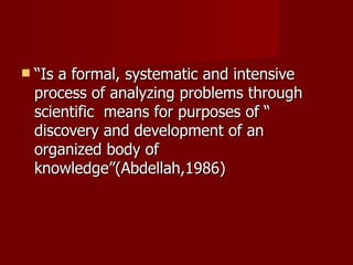“ Is a formal, systematic and intensive process of analyzing problems through scientific  means for purposes of “ discovery and development of an organized body of knowledge”(Abdellah,1986) 