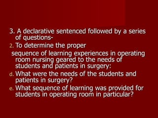 3. A declarative sentenced followed by a series of questions- To determine the proper sequence of learning experiences in operating room nursing geared to the needs of students and patients in surgery: What were the needs of the students and patients in surgery? What sequence of learning was provided for students in operating room in particular? 