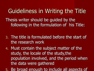 Guideliness in Writing the Title Thesis writer should be guided by the following in the formulation of  his Title: The title is formulated before the start of the research work Must contain the subject matter of the study, the locale of the study,the population involved, and the period when the data were gathered Be broad enough to include all aspects of the subbject matter 