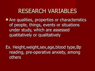 RESEARCH VARIABLES Are qualities, properties or characteristics of people, things, events or situations under study, which are assessed quatitatively or qualitatively Ex. Height,weight,sex,age,blood type,Bp reading, pre-operative anxiety, among others 