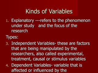 Kinds of Variables Explanatory ---refers to the phenomenon under study  and the focus of the research Types: Independent Variables- these are factors that are being manipulated by the researchers, also called experimental, treatment, causal or stimulus variables Dependent Variables- variable that is affected or influenced by the independent variables 