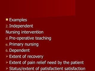 Examples Independent Nursing intervention Pre-operative teaching Primary nursing Dependent  Extent of recovery Extent of pain relief need by the patient Status/extent of patisfactient satisfaction 