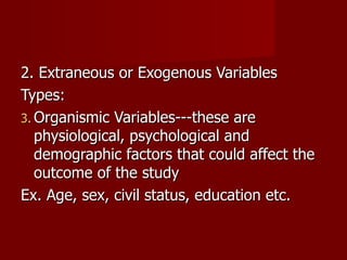 2. Extraneous or Exogenous Variables Types: Organismic Variables---these are physiological, psychological and demographic factors that could affect the outcome of the study Ex. Age, sex, civil status, education etc. 