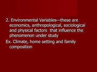2. Environmental Variables—these are economics, anthropological, sociological and physical factors  that influence the phenomenon under study Ex. Climate, home setting and family composition 