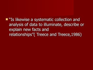 “ Is likewise a systematic collection and analysis of data to illuminate, describe or explain new facts and relationships”( Treece and Treece,1986)  