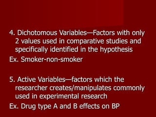 4. Dichotomous Variables—Factors with only 2 values used in comparative studies and specifically identified in the hypothesis Ex. Smoker-non-smoker 5. Active Variables—factors which the researcher creates/manipulates commonly used in experimental research Ex. Drug type A and B effects on BP 