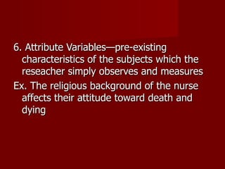 6. Attribute Variables—pre-existing characteristics of the subjects which the reseacher simply observes and measures Ex. The religious background of the nurse affects their attitude toward death and dying 