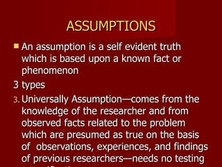 ASSUMPTIONS An assumption is a self evident truth which is based upon a known fact or phenomenon 3 types  Universally Assumption—comes from the knowledge of the researcher and from observed facts related to the problem which are presumed as true on the basis of  observations, experiences, and findings of previous researchers—needs no testing or verification Ex. All human beings need love 