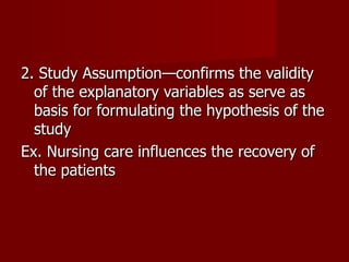 2. Study Assumption—confirms the validity of the explanatory variables as serve as basis for formulating the hypothesis of the study Ex. Nursing care influences the recovery of the patients 