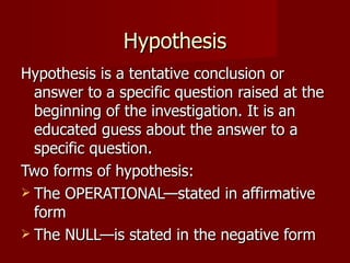 Hypothesis Hypothesis is a tentative conclusion or answer to a specific question raised at the beginning of the investigation. It is an educated guess about the answer to a specific question. Two forms of hypothesis: The OPERATIONAL—stated in affirmative form The NULL—is stated in the negative form 