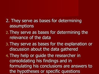 2. They serve as bases for determining assumptions They serve as bases for determining the relevance of the data They serve as bases for the explanation or discussion about the data gathered They help or guide the researcher in consolidating his findings and in formulating his conclusions are answers to the hypotheses or specific questions 