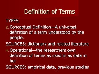 Definition of Terms TYPES: Conceptual Definition—A universal  definition of a term understood by the people. SOURCES: dictionary and related literature Operational—the researchers own definition of terms as used in as data in her  SOURCES: empirical data, previous studies 