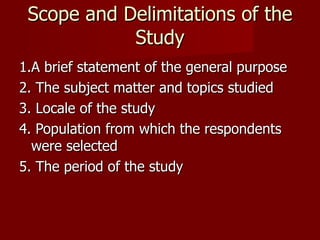 Scope and Delimitations of the Study 1.A brief statement of the general purpose 2. The subject matter and topics studied 3. Locale of the study 4. Population from which the respondents were selected 5. The period of the study 
