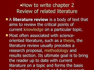 How to write chapter 2 Review of related literature A  literature review  is a body of text that aims to review the critical points of current  knowledge  on a particular topic. Most often associated with science-oriented literature, such as a  thesis , the literature review usually precedes a research proposal,  methodology  and results section. Its ultimate goal is to bring the reader up to date with current literature on a topic and forms the basis for another goal, such as future research that may be needed in the area. 