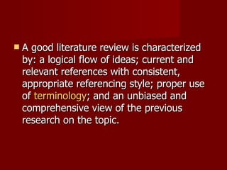 A good literature review is characterized by: a logical flow of ideas; current and relevant references with consistent, appropriate referencing style; proper use of  terminology ; and an unbiased and comprehensive view of the previous research on the topic. 