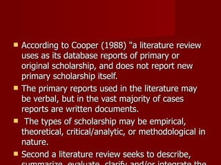 According to Cooper (1988) "a literature review uses as its database reports of primary or original scholarship, and does not report new primary scholarship itself.  The primary reports used in the literature may be verbal, but in the vast majority of cases reports are written documents. The types of scholarship may be empirical, theoretical, critical/analytic, or methodological in nature.  Second a literature review seeks to describe, summarize, evaluate, clarify and/or integrate the content of primary reports". 