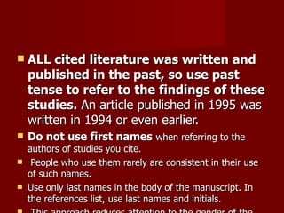 ALL cited literature was written and published in the past, so use past tense to refer to the findings of these studies.  An article published in 1995 was written in 1994 or even earlier.  Do not use first names   when referring to the authors of studies you cite. People who use them rarely are consistent in their use of such names.  Use only last names in the body of the manuscript. In the references list, use last names and initials. This approach reduces attention to the gender of the author, thereby attenuating discrimination on irrelevant dimensions. 