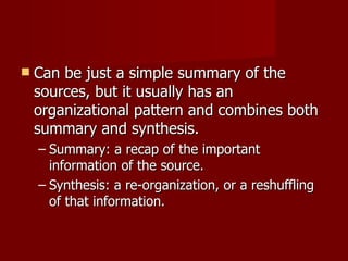 Can be just a simple summary of the sources, but it usually has an organizational pattern and combines both summary and synthesis. Summary: a recap of the important information of the source. Synthesis: a re-organization, or a reshuffling of that information. 