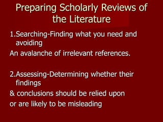 Preparing Scholarly Reviews of the Literature 1.Searching-Finding what you need and avoiding An avalanche of irrelevant references. 2.Assessing-Determining whether their findings & conclusions should be relied upon or are likely to be misleading 