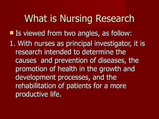 What is Nursing Research Is viewed from two angles, as follow: 1. With nurses as principal investigator, it is research intended to determine the causes  and prevention of diseases, the promotion of health in the growth and development processes, and the rehabilitation of patients for a more productive life. 