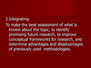 3.Integrating- To make the best assessment of what is known about the topic, to identify promising future research, to improve conceptual frameworks for research, and determine advantages and disadvantages of previously used  methodologies. 