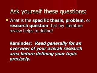Ask yourself these questions: What is the  specific thesis ,  problem , or  research question  that my literature review helps to define? Reminder:  Read generally for an overview of your overall research area before defining your topic precisely. 