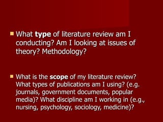 What  type  of literature review am I conducting? Am I looking at issues of theory? Methodology? What is the  scope  of my literature review? What types of publications am I using? (e.g. journals, government documents, popular media)? What discipline am I working in (e.g., nursing, psychology, sociology, medicine)? 