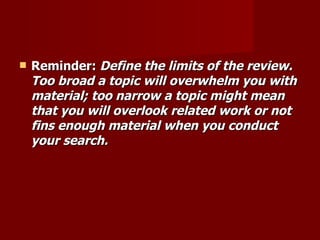 Reminder:  Define the limits of the review. Too broad a topic will overwhelm you with material; too narrow a topic might mean that you will overlook related work or not fins enough material when you conduct your search. 