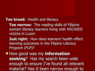 Too broad:  Health and literacy Too narrow:  The reading skills of Filipino women literacy learners living with HIV/AIDS victims in Luzon Just right:  How does learners’ health effect learning outcomes in the Filipino Literacy Program (FLP)? How good was my  information seeking ?  Has my search been wide enough to ensure I’ve found all relevant material? Has it been narrow enough to exclude irrelevant material? Is the number of sources I’ve used appropriate for the length of my paper? 
