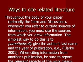 Ways to cite related literature Throughout the body of your paper (primarily the Intro and Discussion), whenever you refer to outside sources of information, you must cite the sources from which you drew information. The simplest way to do this is to  parenthetically  give the author's last name and the year of publication, e.g., (Clarke 2001). When citing information from another's publication, be sure to report the  relevant  aspects of the work clearly and succinctly, IN YOUR OWN WORDS. Provide a reference to the work as soon as possible after giving the information. 