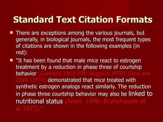  Standard Text Citation Formats There are exceptions among the various journals, but generally, in biological journals, the most frequent types of citations are shown in the following examples (in red): "It has been found that male mice react to estrogen treatment by a reduction in phase three of courtship behavior  (Gumwad 1952:209; Bugjuice 1970). Click and Clack (1974)  demonstrated that mice treated with synthetic estrogen analogs react similarly. The reduction in phase three courtship behavior may also be  linked to nutritional status  (Anon. 1996; Bruhahauser et al 1973)." 