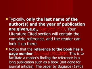 Typically,  only the last name of the author(s) and the year of publication are given,e.g.,  Bugjuice 1970 . Your Literature Cited section will contain the complete reference, and the reader can look it up there.  Notice that the  reference to the book   has a page number  (Gumwad 1952: 209 ).  This is to facilitate a reader's finding the reference in a long publication such as a book (not done for journal articles). The paper by Bugjuice (1970) is short, and if readers want to find the referenced information, they would not have as much trouble.  