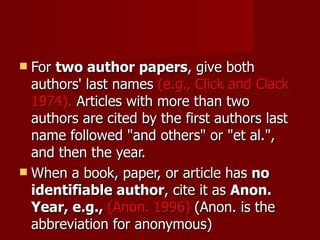 For  two author papers , give both authors' last names  (e.g., Click and Clack 1974).  Articles with more than two authors are cited by the first authors last name followed "and others" or "et al.", and then the year.  When a book, paper, or article has  no identifiable author , cite it as  Anon. Year, e.g.,  (Anon. 1996)   (Anon. is the abbreviation for anonymous) 