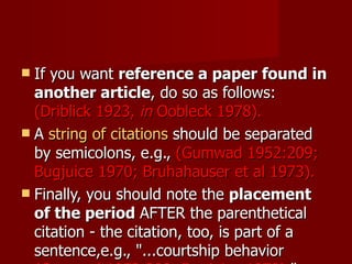If you want  reference a paper found in another article , do so as follows:  (Driblick 1923,  in  Oobleck 1978).  A  string of citations  should be separated by semicolons, e.g.,  (Gumwad 1952:209; Bugjuice 1970; Bruhahauser et al 1973).  Finally, you should note the  placement of the period  AFTER the parenthetical citation - the citation, too, is part of a sentence,e.g., "...courtship behavior  (Gumwad 1952:209; Bugjuice 1970). "  