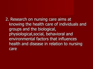 2. Research on nursing care aims at knowing the health care of individuals and groups and the biological, physiological,social, behavioral and environmental factors that influences health and disease in relation to nursing care 