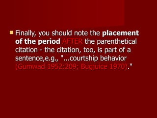Finally, you should note the  placement of the period  AFTER  the parenthetical citation - the citation, too, is part of a sentence,e.g., "...courtship behavior  (Gumwad 1952:209; Bugjuice 1970) ."  