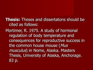 Thesis:  Theses and dissertatons should be cited as follows: Mortimer, R. 1975. A study of hormonal regulation of body temperature and consequences for reproductive success in the common house mouse ( Mus   musculus ) in Nome, Alaska. Masters Thesis, University of Alaska, Anchorage. 83 p. 