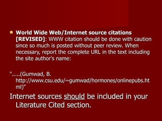World Wide Web/Internet source citations [REVISED] : WWW citation should be done with caution since so much is posted without peer review. When necessary, report the complete URL in the text including the site author's name: ".....(Gumwad, B. http://www.csu.edu/~gumwad/hormones/onlinepubs.html)" Internet sources  should  be included in your Literature Cited section. 
