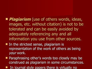 Plagiarism  (use of others words, ideas, images, etc. without citation) is not to be tolerated and can be easily avoided by adequately referencing any and all information you use from other sources.  In the strictest sense, plagiarism is representation of the work of others as being  your  work.  Paraphrasing other's words too closely may be construed as plagiarism in some circumstances. In journal style papers there is virtually no circumstance in which the findings of someone else cannot be expressed in your own words with a proper citation of the source. 