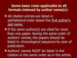   Some basic rules applicable to all formats indexed by author name(s) : All   citation   entries  are listed in  alphabetical  order based the  first author's  last  name ;  If the same author(s) are cited for more than one paper  having the same order of authors' names , the papers should be listed in  chronological sequence  by year of publication.  Authors' names MUST be listed in the citation in the same order as in the article.  