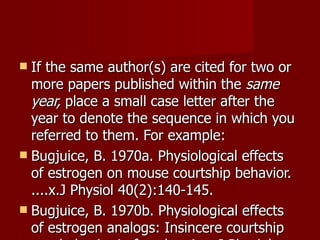 If the same author(s) are cited for two or more papers published within the  same   year,  place a small case letter after the year to denote the sequence in which you referred to them. For example:  Bugjuice, B. 1970a. Physiological effects of estrogen on mouse courtship behavior.  ....x.J Physiol 40(2):140-145. Bugjuice, B. 1970b. Physiological effects of estrogen analogs: Insincere courtship  xxxxbehavior in female mice. J Physiol 40(8):1240-1247. 