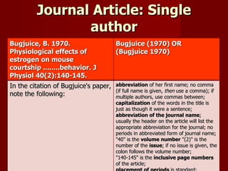 Journal Article: Single author Bugjuice, B. 1970. Physiological effects of estrogen on mouse courtship ........behavior. J Physiol 40(2):140-145. Bugjuice (1970) OR (Bugjuice 1970) In the citation of Bugjuice's paper, note the following: abbreviation  of her first name; no comma (if full name is given,  then  use a comma); if multiple authors, use commas between;  capitalization  of the words in the title is just as though it were a sentence;  abbreviation of the journal name ; usually the header on the article will list the appropriate abbreviation for the journal; no periods in abbreviated form of journal name;  "40" is the  volume number  "(2)" is the number of the  issue ; if no issue is given, the colon follows the volume number;  "140-145" is the  inclusive page numbers  of the article;  placement of periods  is standard;  indentation of the second line (and all subsequent lines)  in the citation. This applies to all citations.  