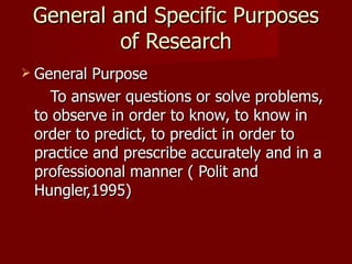 General and Specific Purposes of Research General Purpose To answer questions or solve problems, to observe in order to know, to know in order to predict, to predict in order to practice and prescribe accurately and in a professioonal manner ( Polit and Hungler,1995) 