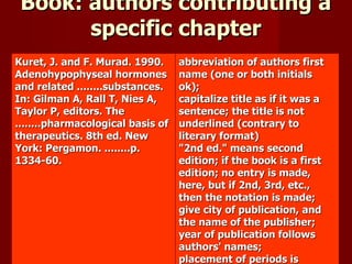 Book: authors contributing a specific chapter Kuret, J. and F. Murad. 1990. Adenohypophyseal hormones and related ........substances. In: Gilman A, Rall T, Nies A, Taylor P, editors. The ........pharmacological basis of therapeutics. 8th ed. New York: Pergamon. ........p. 1334-60. abbreviation of authors first name (one or both initials ok);  capitalize title as if it was a sentence; the title is not underlined (contrary to literary format)  "2nd ed." means second edition; if the book is a first edition; no entry is made, here, but if 2nd, 3rd, etc., then the notation is made;  give city of publication, and the name of the publisher;  year of publication follows authors' names;  placement of periods is standard;  indentation of all lines after the first.  Kuret and Murad (1990:1334-60) OR (Kuret and Murad 1990:1334-60) 