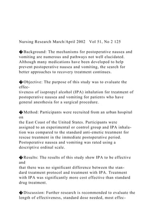 Nursing Research March/April 2002 Vol 51, No 2 125
� Background: The mechanisms for postoperative nausea and
vomiting are numerous and pathways not well elucidated.
Although many medications have been developed to help
prevent postoperative nausea and vomiting, the search for
better approaches to recovery treatment continues.
� Objective: The purpose of this study was to evaluate the
effec-
tiveness of isopropyl alcohol (IPA) inhalation for treatment of
postoperative nausea and vomiting for patients who have
general anesthesia for a surgical procedure.
� Method: Participants were recruited from an urban hospital
on
the East Coast of the United States. Participants were
assigned to an experimental or control group and IPA inhala-
tion was compared to the standard anti-emetic treatment for
rescue treatment in the immediate postoperative period.
Postoperative nausea and vomiting was rated using a
descriptive ordinal scale.
� Results: The results of this study show IPA to be effective
and
that there was no significant difference between the stan-
dard treatment protocol and treatment with IPA. Treatment
with IPA was significantly more cost effective than standard
drug treatment.
� Discussion: Further research is recommended to evaluate the
length of effectiveness, standard dose needed, most effec-
 