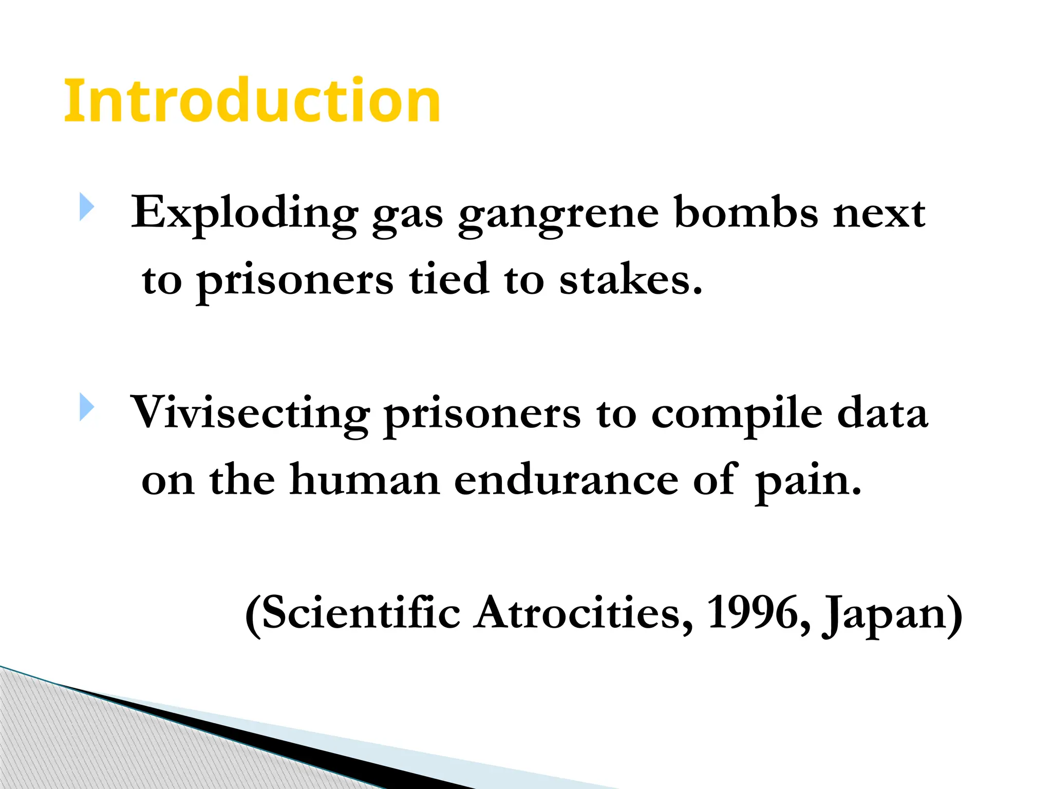 Introduction
 Exploding gas gangrene bombs next
to prisoners tied to stakes.
 Vivisecting prisoners to compile data
on the human endurance of pain.
(Scientific Atrocities, 1996, Japan)
 