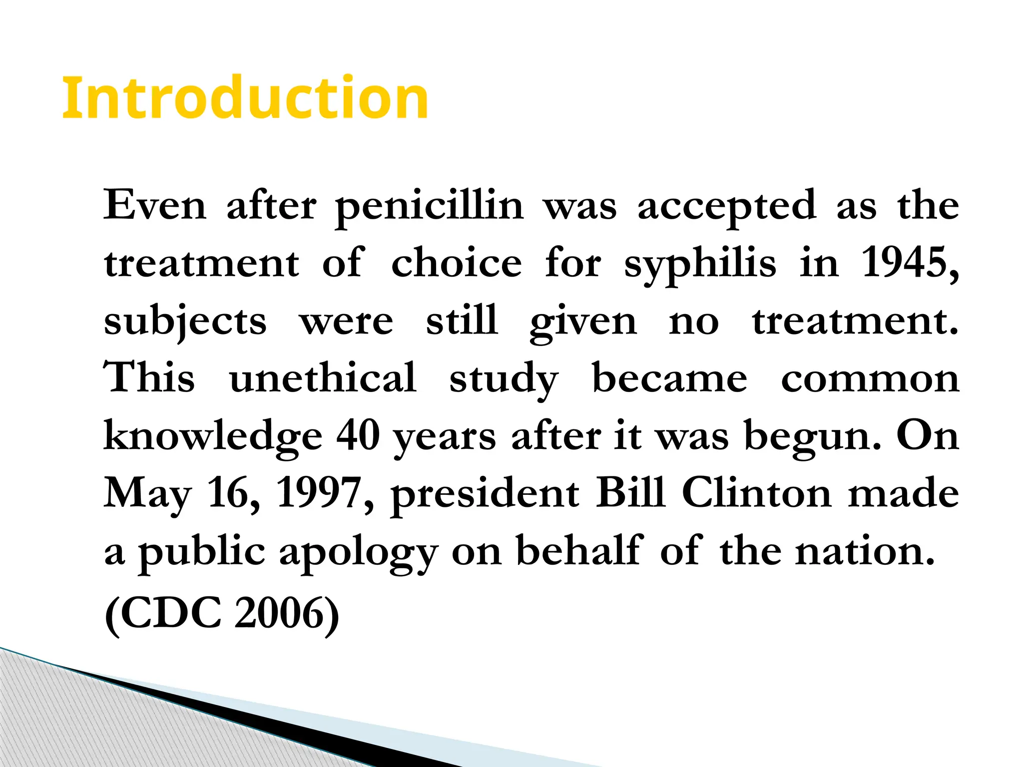 Introduction
Even after penicillin was accepted as the
treatment of choice for syphilis in 1945,
subjects were still given no treatment.
This unethical study became common
knowledge 40 years after it was begun. On
May 16, 1997, president Bill Clinton made
a public apology on behalf of the nation.
(CDC 2006)
 