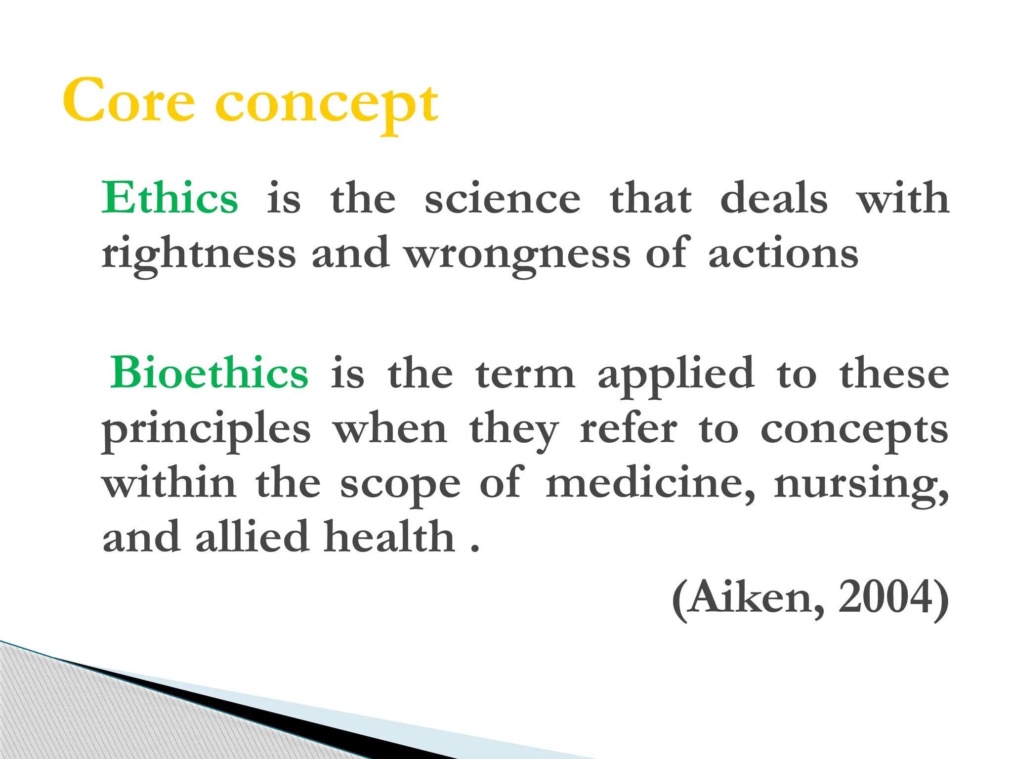 Core concept
Ethics is the science that deals with
rightness and wrongness of actions.
Bioethics is the term applied to these
principles when they refer to concepts
within the scope of medicine, nursing,
and allied health .
(Aiken, 2004)
 