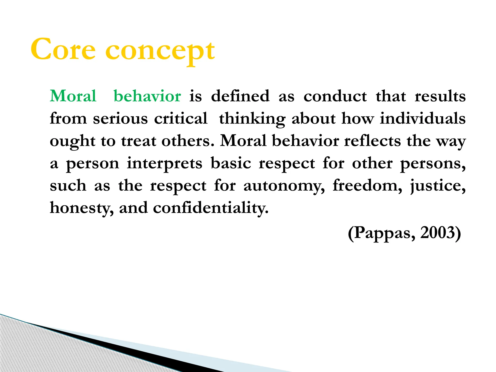 Core concept
Moral behavior is defined as conduct that results
from serious critical thinking about how individuals
ought to treat others. Moral behavior reflects the way
a person interprets basic respect for other persons,
such as the respect for autonomy, freedom, justice,
honesty, and confidentiality.
(Pappas, 2003)
 