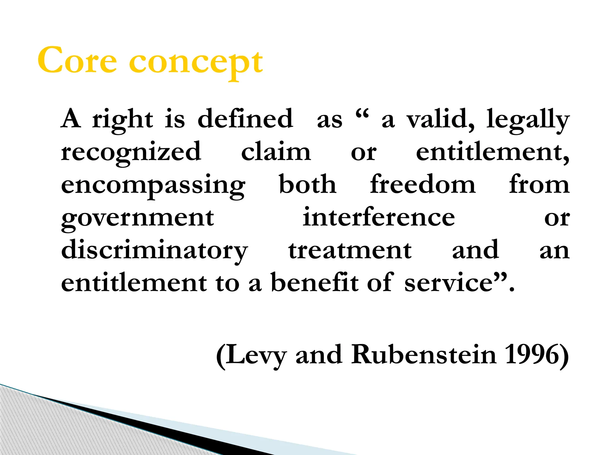 Core concept
A right is defined as “ a valid, legally
recognized claim or entitlement,
encompassing both freedom from
government interference or
discriminatory treatment and an
entitlement to a benefit of service”.
(Levy and Rubenstein 1996)
 